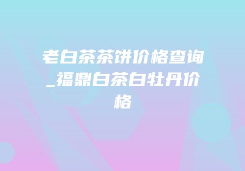 老白茶茶饼价格查询_福鼎白茶白牡丹价格