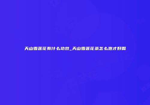 天山雪莲花有什么功效_天山雪莲花茶怎么泡才好喝