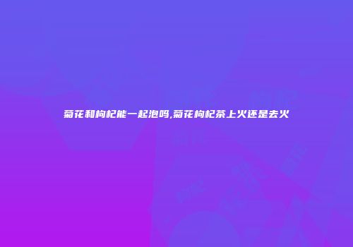 菊花和枸杞能一起泡吗,菊花枸杞茶上火还是去火