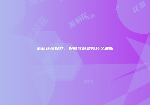 茉莉花茶保存、保鲜与泡制技巧全解析