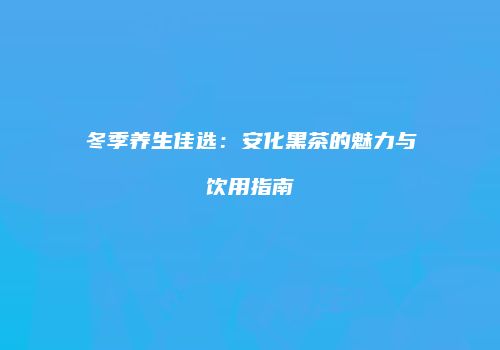 冬季养生佳选：安化黑茶的魅力与饮用指南