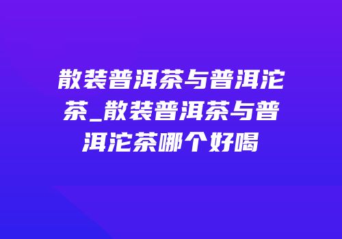 散装普洱茶与普洱沱茶_散装普洱茶与普洱沱茶哪个好喝