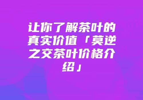 让你了解茶叶的真实价值「莫逆之交茶叶价格介绍」