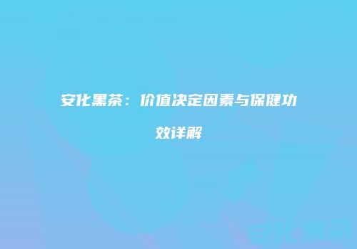安化黑茶：价值决定因素与保健功效详解