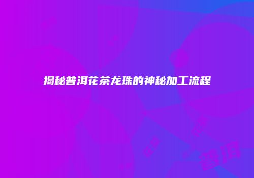 揭秘普洱花茶龙珠的神秘加工流程