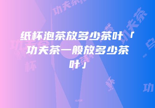 纸杯泡茶放多少茶叶「功夫茶一般放多少茶叶」