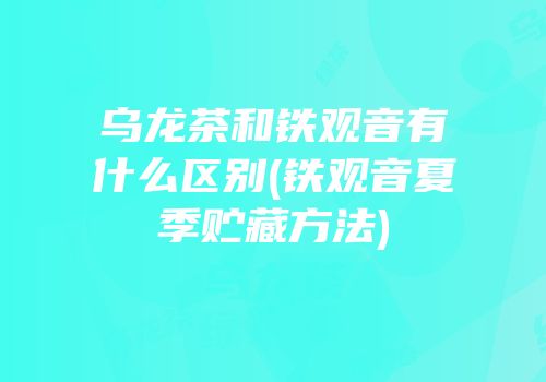 乌龙茶和铁观音有什么区别(铁观音夏季贮藏方法)