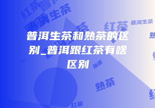 普洱生茶和熟茶的区别_普洱跟红茶有啥区别