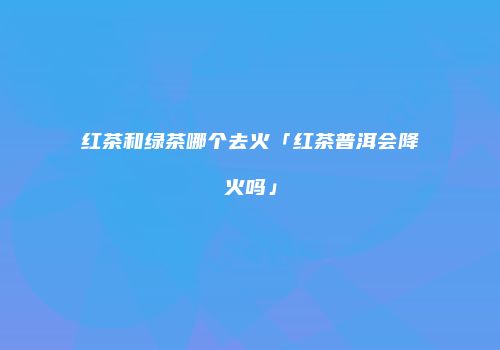 红茶和绿茶哪个去火「红茶普洱会降火吗」