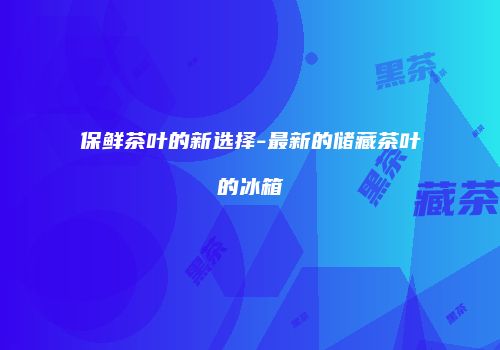 保鲜茶叶的新选择-最新的储藏茶叶的冰箱