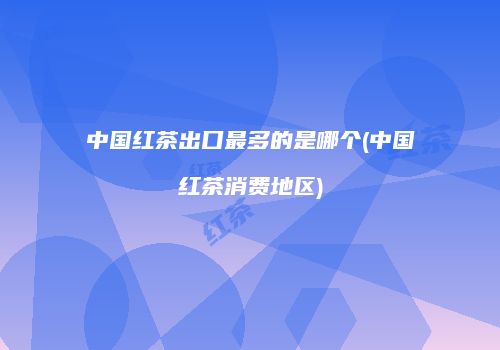 中国红茶出口最多的是哪个(中国红茶消费地区)