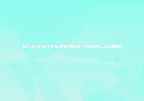 祁门红茶用什么茶具泡好(祁门红茶泡几次比较好)