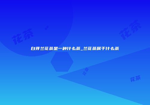 白芽兰花茶是一种什么茶_兰花茶属于什么茶