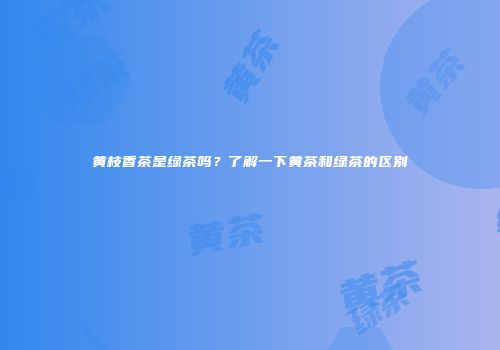 黄枝香茶是绿茶吗？了解一下黄茶和绿茶的区别