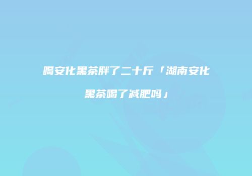 喝安化黑茶胖了二十斤「湖南安化黑茶喝了减肥吗」