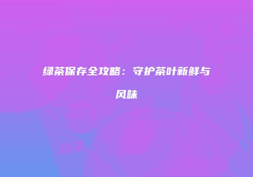 绿茶保存全攻略：守护茶叶新鲜与风味