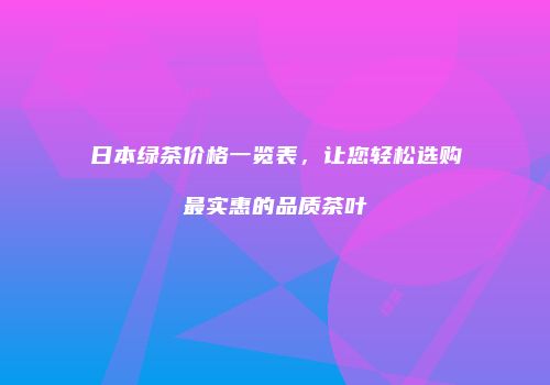 日本绿茶价格一览表，让您轻松选购最实惠的品质茶叶