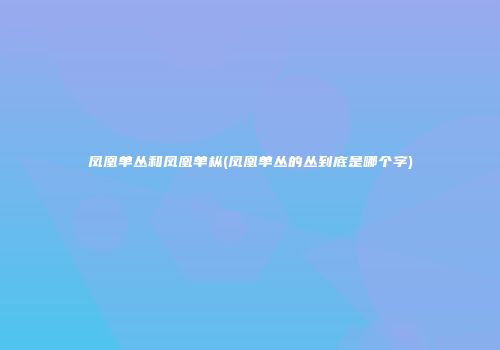 凤凰单丛和凤凰单枞(凤凰单丛的丛到底是哪个字)