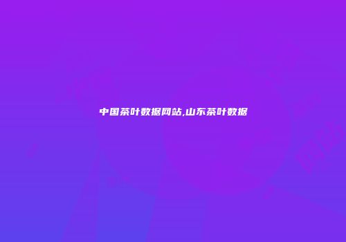 中国茶叶数据网站,山东茶叶数据