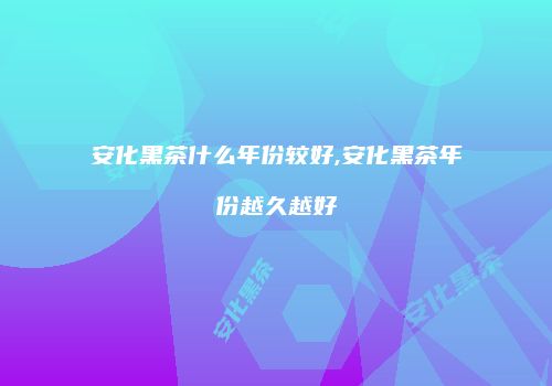 安化黑茶什么年份较好,安化黑茶年份越久越好