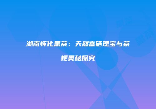 湖南怀化黑茶：天然富硒瑰宝与茶梗奥秘探究