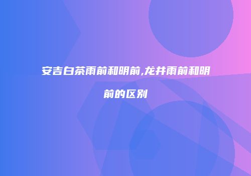 安吉白茶雨前和明前,龙井雨前和明前的区别
