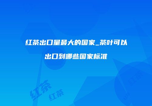 红茶出口量最大的国家_茶叶可以出口到哪些国家标准