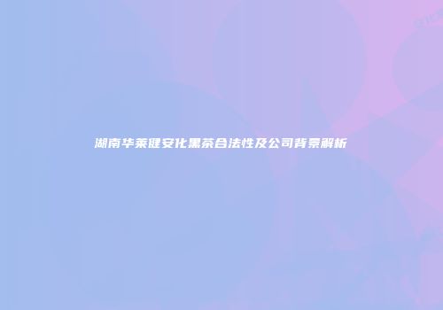 湖南华莱健安化黑茶合法性及公司背景解析