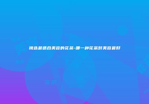 挑选最适合美容的花茶-哪一种花茶对美容最好