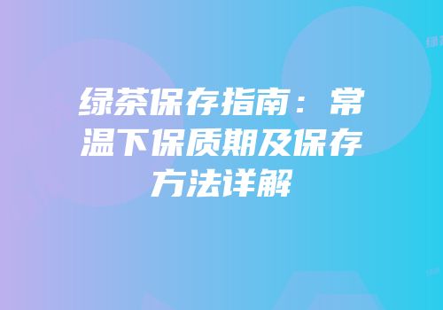 绿茶保存指南：常温下保质期及保存方法详解