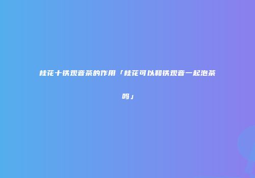 桂花十铁观音茶的作用「桂花可以和铁观音一起泡茶吗」