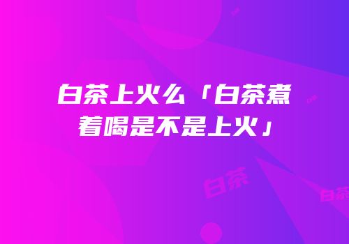 白茶上火么「白茶煮着喝是不是上火」