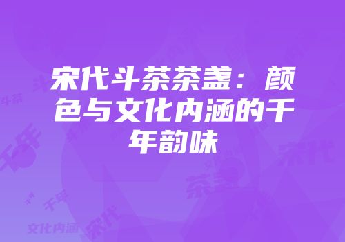 宋代斗茶茶盏：颜色与文化内涵的千年韵味