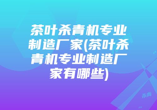 茶叶杀青机专业制造厂家(茶叶杀青机专业制造厂家有哪些)