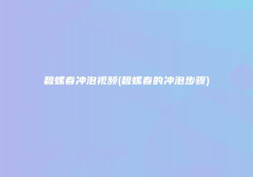 碧螺春冲泡视频(碧螺春的冲泡步骤)