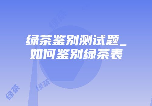 绿茶鉴别测试题_如何鉴别绿茶表
