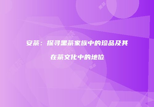安茶：探寻黑茶家族中的珍品及其在茶文化中的地位