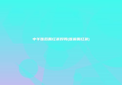 中午饭后喝红茶好吗(饭前喝红茶)
