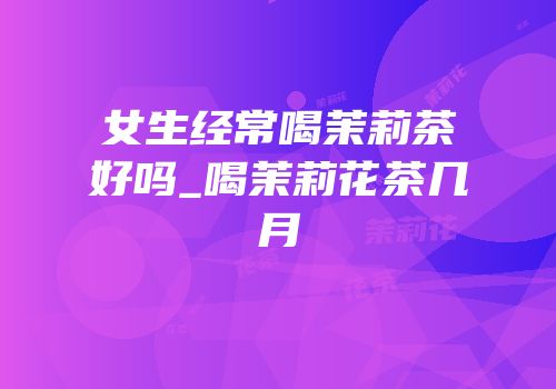 女生经常喝茉莉茶好吗_喝茉莉花茶几月