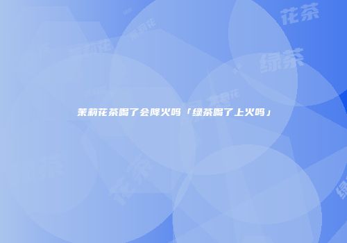 茉莉花茶喝了会降火吗「绿茶喝了上火吗」