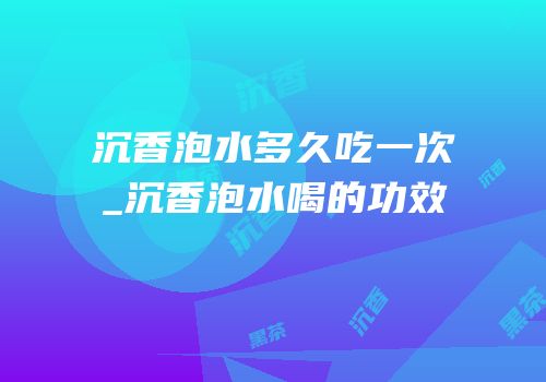 沉香泡水多久吃一次_沉香泡水喝的功效