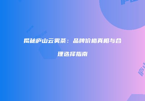 揭秘庐山云雾茶：品牌价格真相与合理选择指南