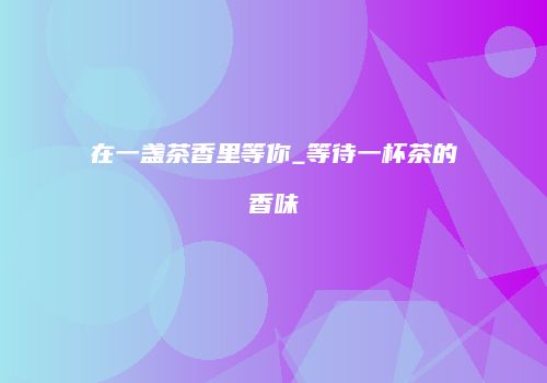 在一盏茶香里等你_等待一杯茶的香味