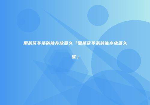 黑茶茯苓茶砖能存放多久「黑茶茯苓茶砖能存放多久呢」