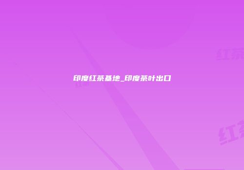 印度红茶基地_印度茶叶出口
