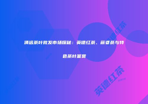 清远茶叶批发市场探秘：英德红茶、藤婆茶与特色茶叶鉴赏
