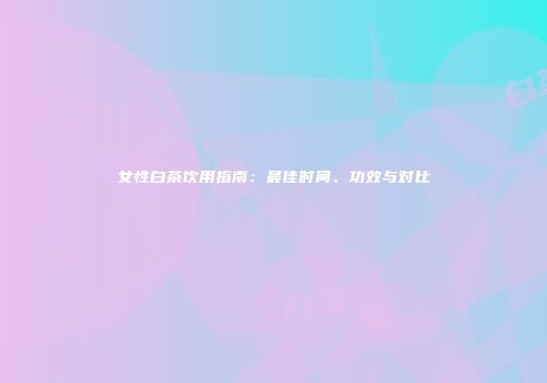 女性白茶饮用指南：最佳时间、功效与对比