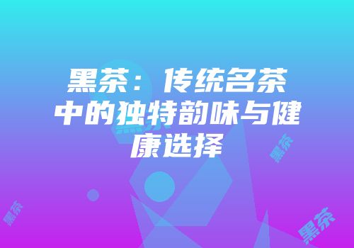 黑茶：传统名茶中的独特韵味与健康选择