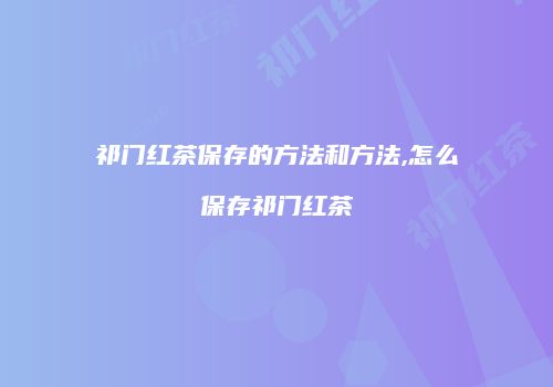 祁门红茶保存的方法和方法,怎么保存祁门红茶