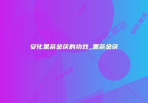 安化黑茶金茯的功效_黑茶金茯